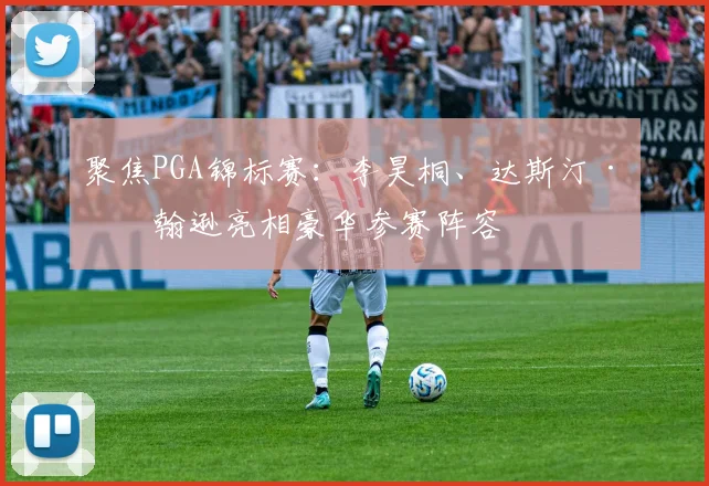 聚焦PGA锦标赛：李昊桐、达斯汀·约翰逊亮相豪华参赛阵容