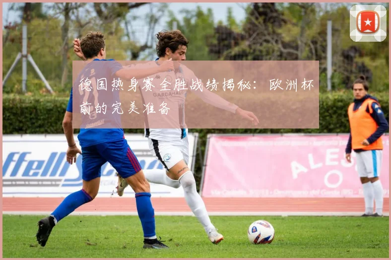 德国热身赛全胜战绩揭秘:欧洲杯前的完美准备