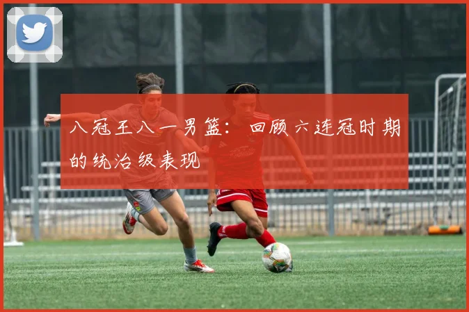 八冠王八一男篮：回顾六连冠时期的统治级表现