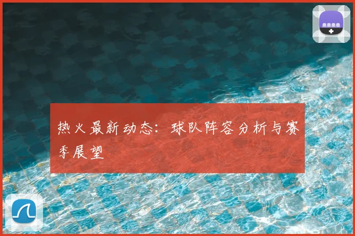热火最新动态：球队阵容分析与赛季展望