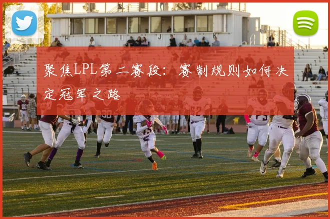 聚焦LPL第二赛段：赛制规则如何决定冠军之路
