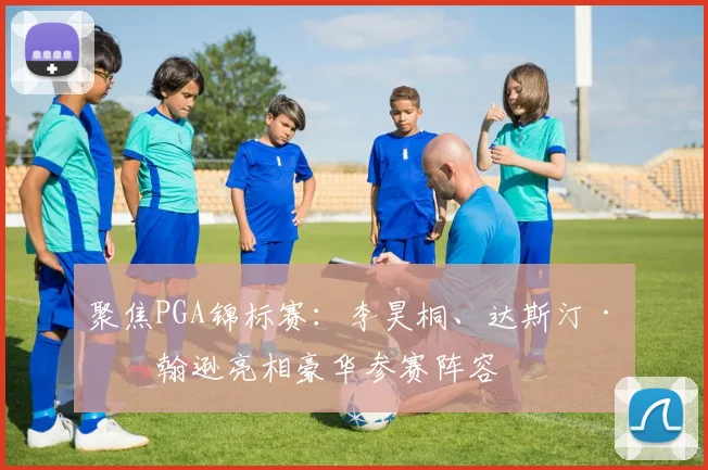 聚焦PGA锦标赛：李昊桐、达斯汀·约翰逊亮相豪华参赛阵容