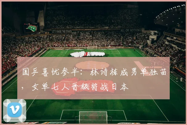 国乒喜忧参半：林诗栋成男单独苗，女单七人晋级将战日本