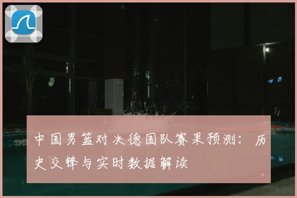 中国男篮对决德国队赛果预测:历史交锋与实时数据解读