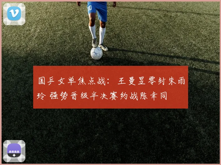 国乒女单焦点战：王曼昱零封朱雨玲 强势晋级半决赛约战陈幸同