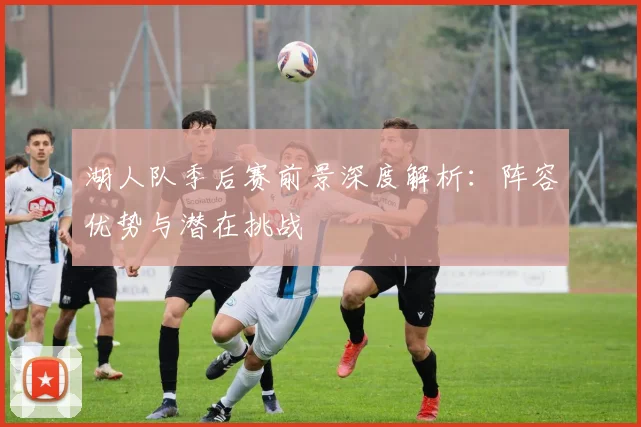湖人队季后赛前景深度解析：阵容优势与潜在挑战
